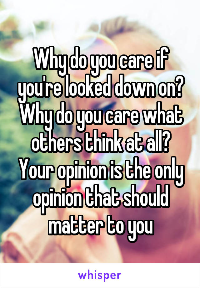 Why do you care if you're looked down on? Why do you care what others think at all? Your opinion is the only opinion that should matter to you