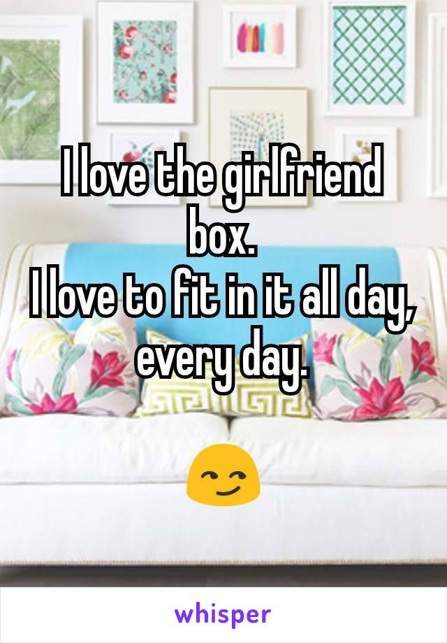 I love the girlfriend box.
I love to fit in it all day, every day.

😏