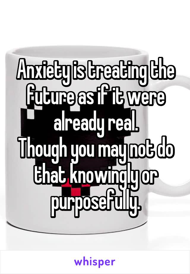 Anxiety is treating the future as if it were already real.
Though you may not do that knowingly or purposefully.