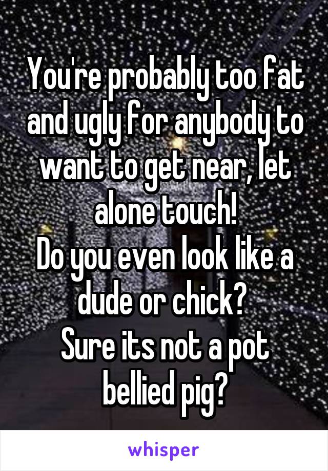 You're probably too fat and ugly for anybody to want to get near, let alone touch!
Do you even look like a dude or chick? 
Sure its not a pot bellied pig?