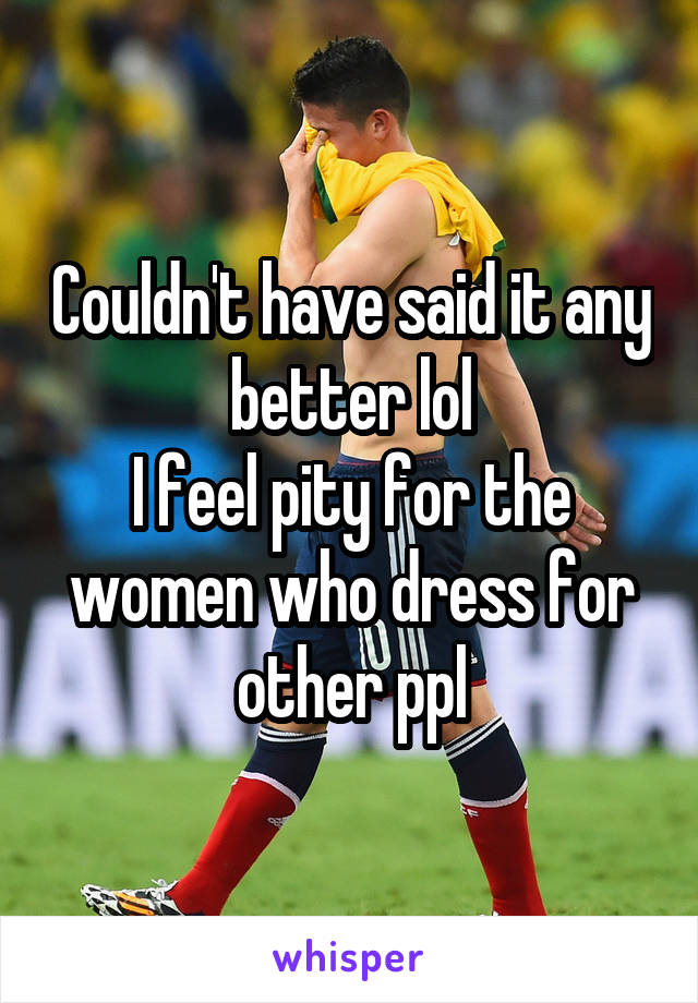 Couldn't have said it any better lol
I feel pity for the women who dress for other ppl