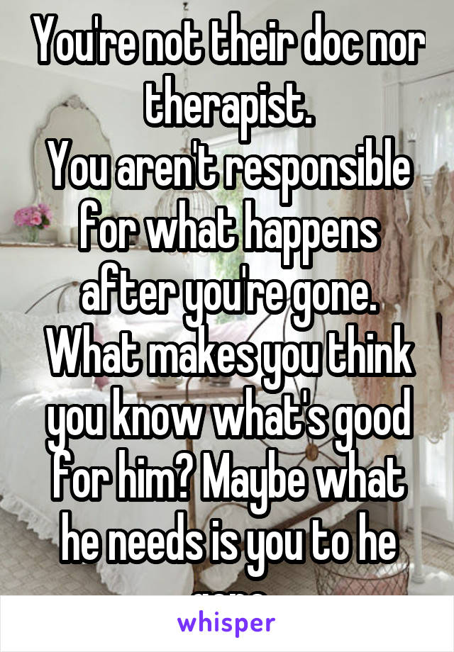 You're not their doc nor therapist.
You aren't responsible for what happens after you're gone.
What makes you think you know what's good for him? Maybe what he needs is you to he gone