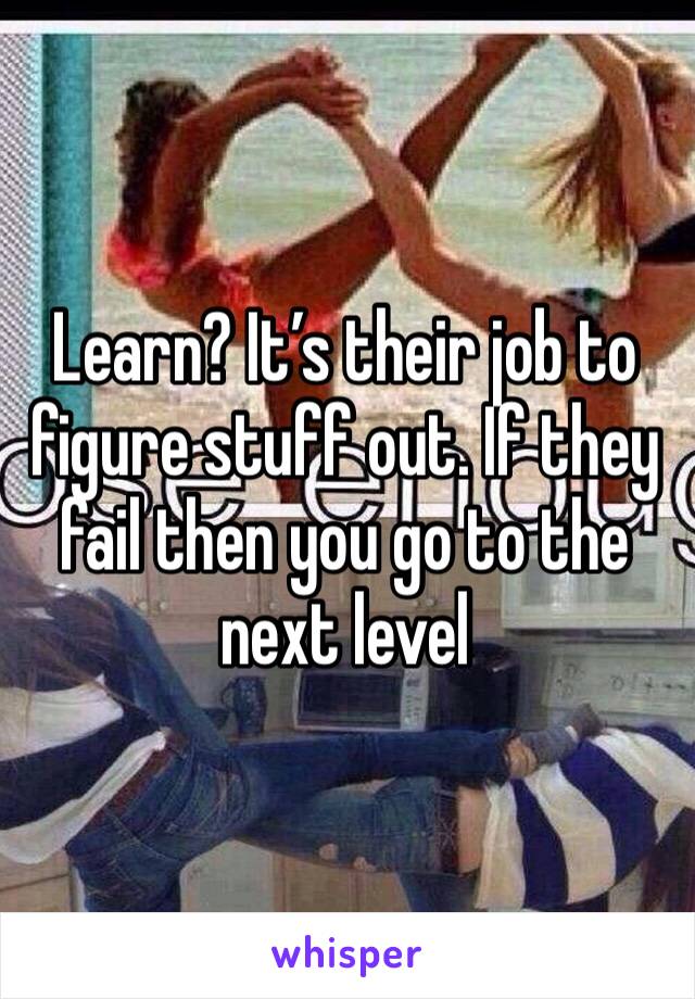 Learn? It’s their job to figure stuff out. If they fail then you go to the next level