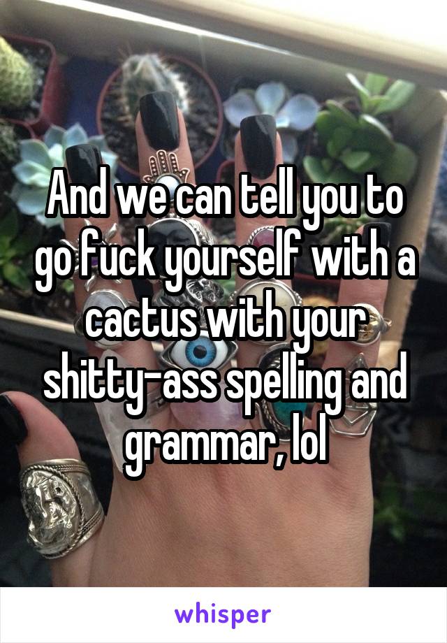 And we can tell you to go fuck yourself with a cactus with your shitty-ass spelling and grammar, lol