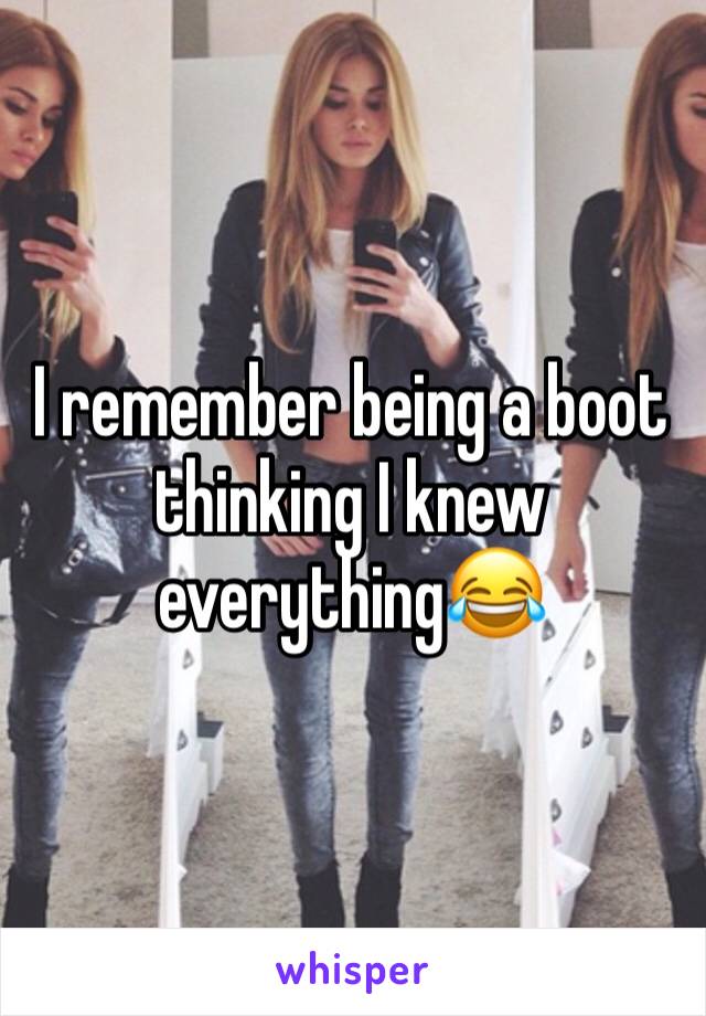 I remember being a boot thinking I knew everything😂