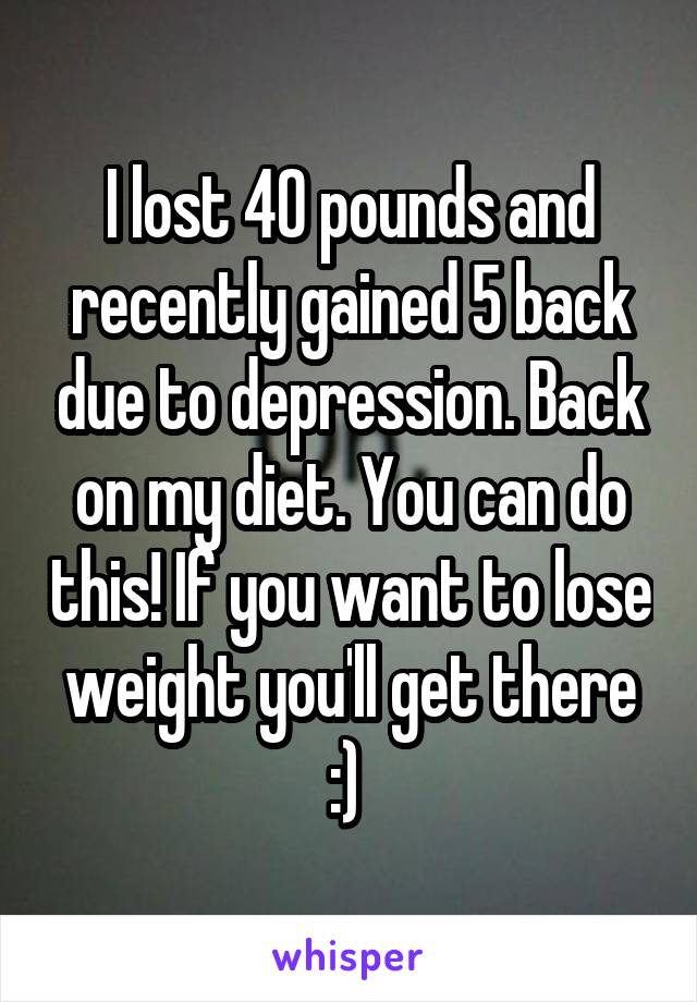 I lost 40 pounds and recently gained 5 back due to depression. Back on my diet. You can do this! If you want to lose weight you'll get there :) 