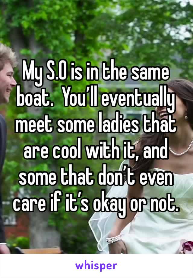 My S.O is in the same boat.  You’ll eventually meet some ladies that are cool with it, and some that don’t even care if it’s okay or not. 