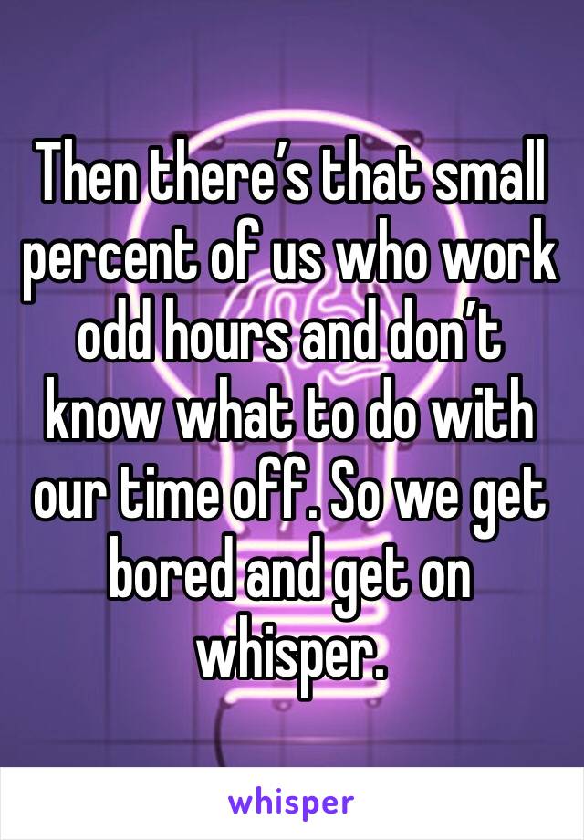 Then there’s that small percent of us who work odd hours and don’t know what to do with our time off. So we get bored and get on whisper.