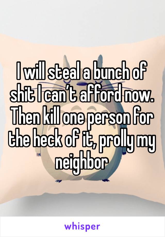 I will steal a bunch of shit I can’t afford now. Then kill one person for the heck of it, prolly my neighbor