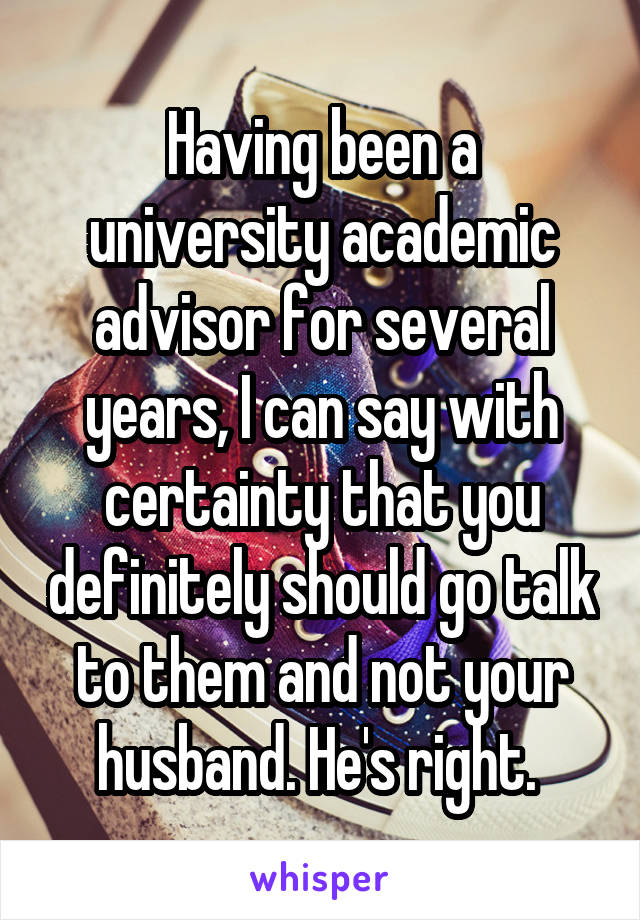 Having been a university academic advisor for several years, I can say with certainty that you definitely should go talk to them and not your husband. He's right. 