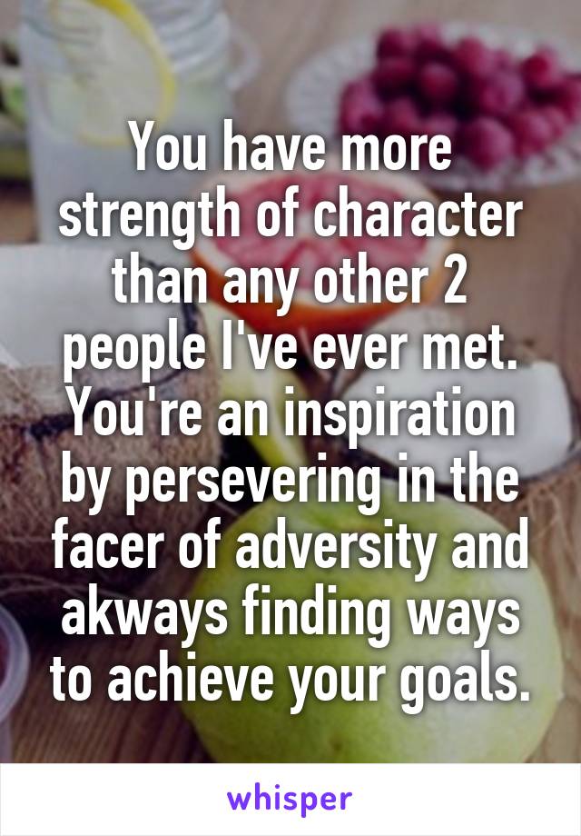 You have more strength of character than any other 2 people I've ever met. You're an inspiration by persevering in the facer of adversity and akways finding ways to achieve your goals.