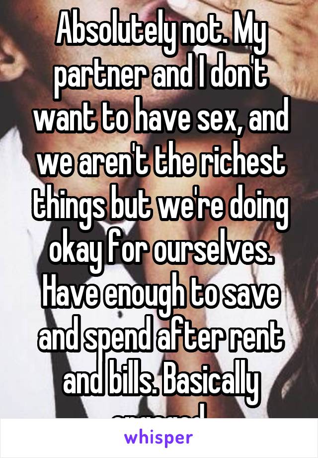Absolutely not. My partner and I don't want to have sex, and we aren't the richest things but we're doing okay for ourselves. Have enough to save and spend after rent and bills. Basically engaged.
