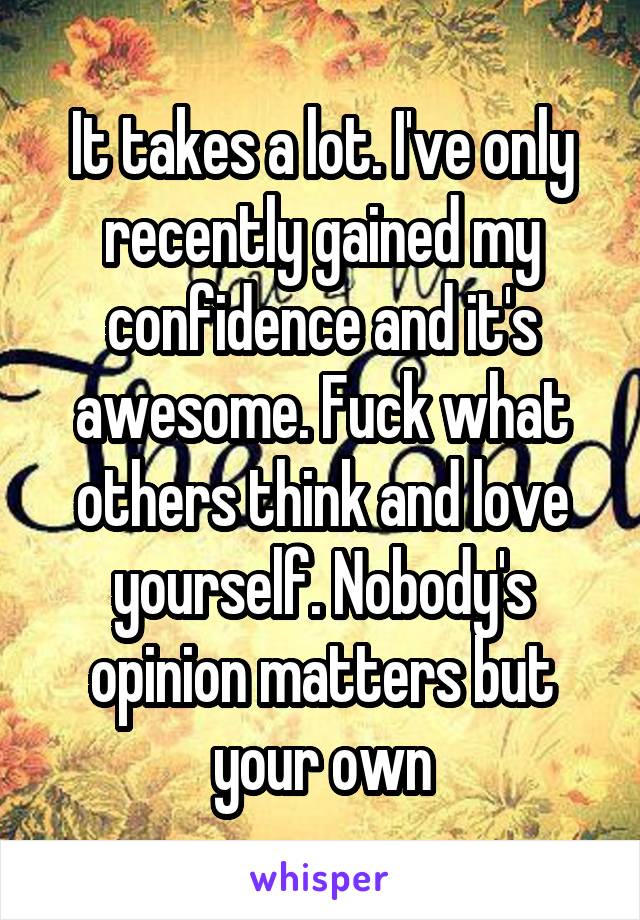 It takes a lot. I've only recently gained my confidence and it's awesome. Fuck what others think and love yourself. Nobody's opinion matters but your own
