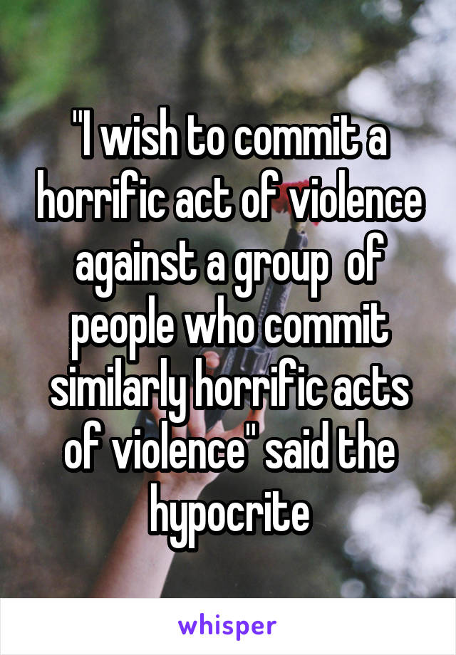 "I wish to commit a horrific act of violence against a group  of people who commit similarly horrific acts of violence" said the hypocrite