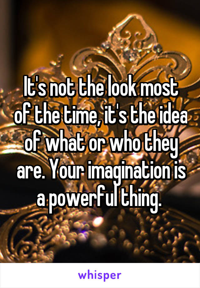 It's not the look most of the time, it's the idea of what or who they are. Your imagination is a powerful thing. 