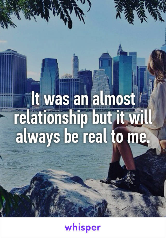It was an almost relationship but it will always be real to me.