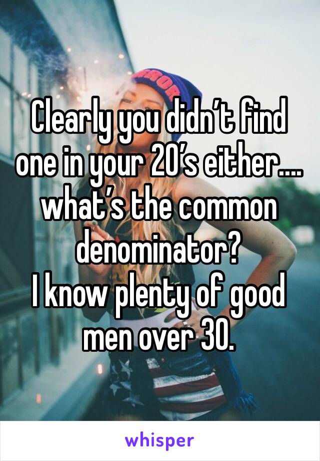 Clearly you didn’t find one in your 20’s either.... what’s the common denominator? 
I know plenty of good men over 30.