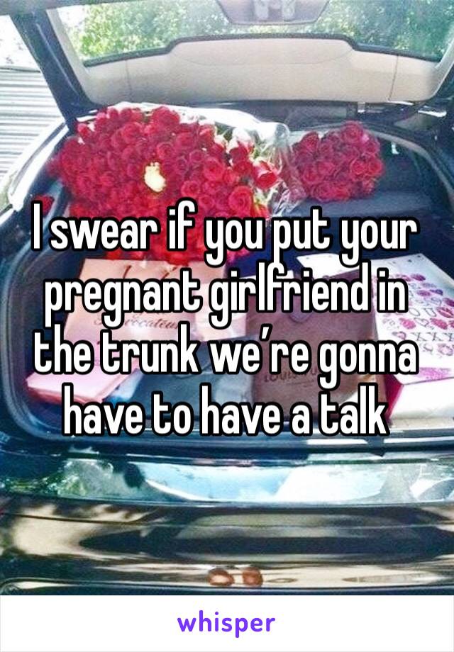 I swear if you put your pregnant girlfriend in the trunk we’re gonna have to have a talk