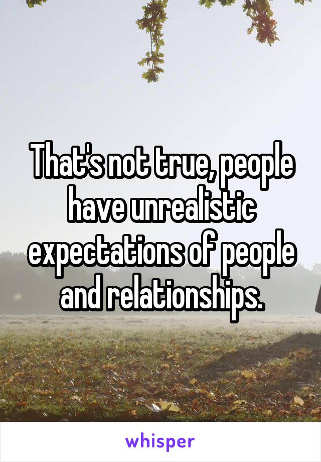 That's not true, people have unrealistic expectations of people and relationships.
