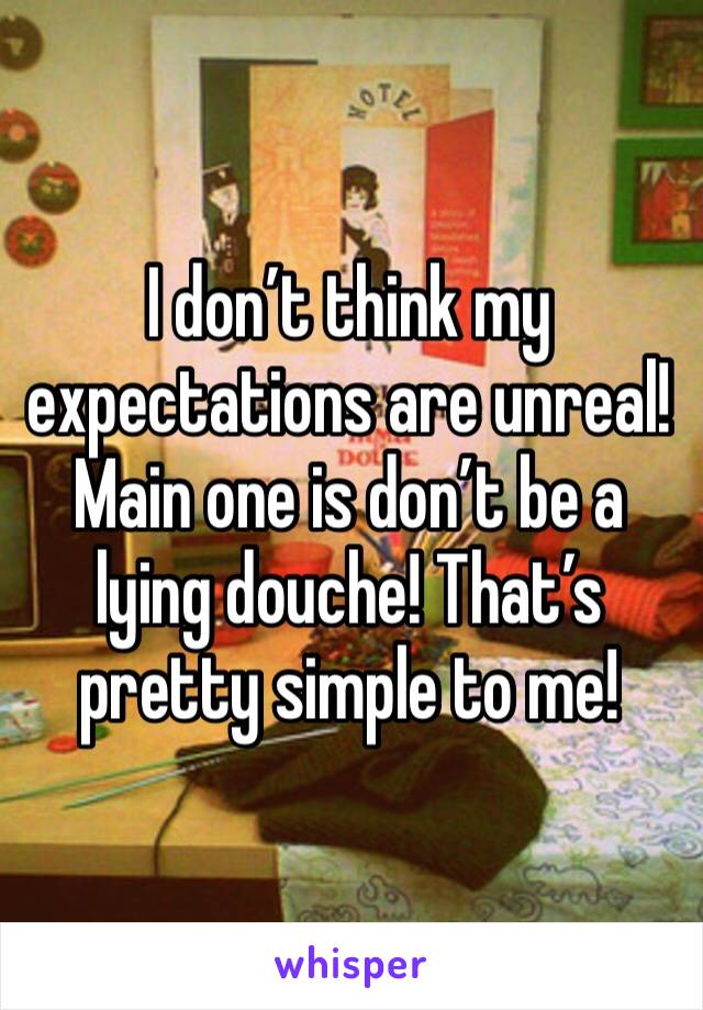 I don’t think my expectations are unreal! Main one is don’t be a lying douche! That’s pretty simple to me!