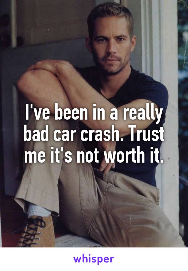 I've been in a really bad car crash. Trust me it's not worth it.