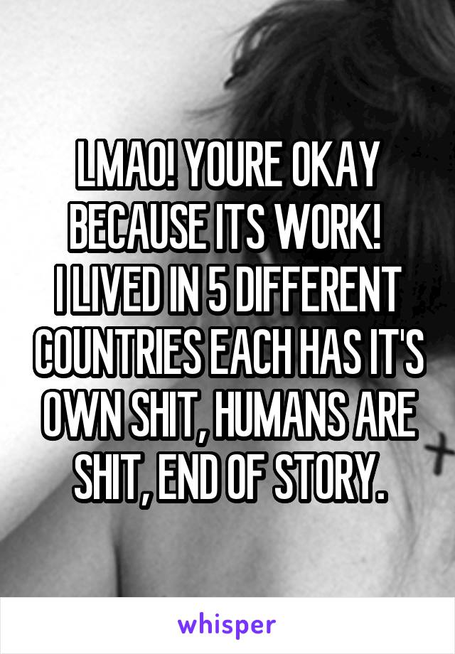 LMAO! YOURE OKAY BECAUSE ITS WORK! 
I LIVED IN 5 DIFFERENT COUNTRIES EACH HAS IT'S OWN SHIT, HUMANS ARE SHIT, END OF STORY.