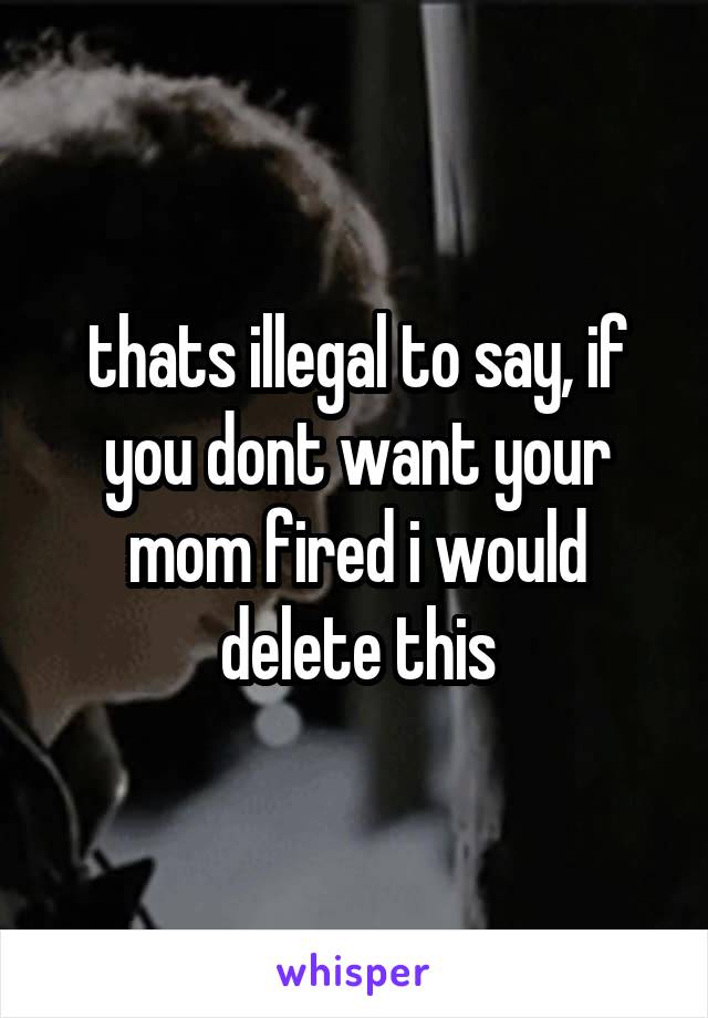 thats illegal to say, if you dont want your mom fired i would delete this