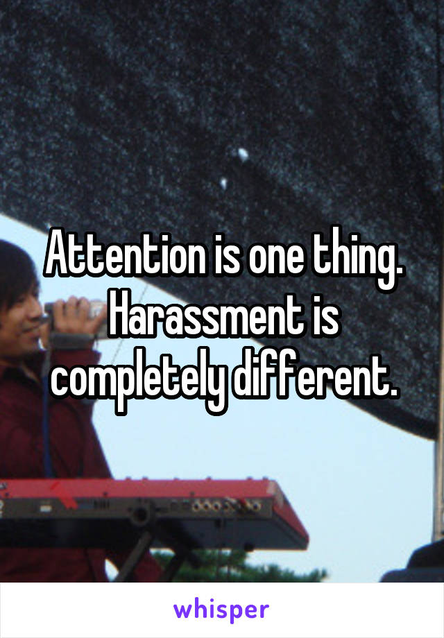 Attention is one thing. Harassment is completely different.