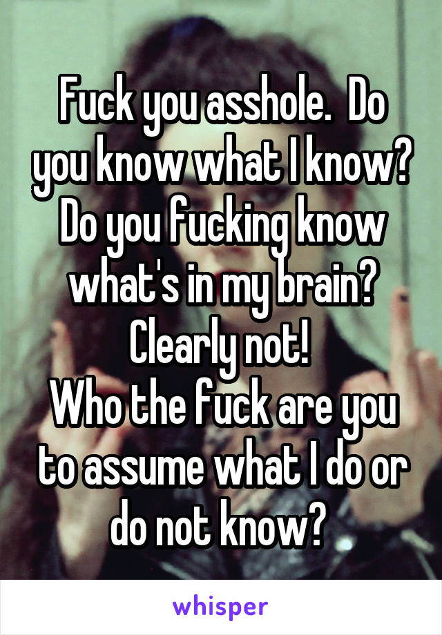 Fuck you asshole.  Do you know what I know? Do you fucking know what's in my brain? Clearly not! 
Who the fuck are you to assume what I do or do not know? 
