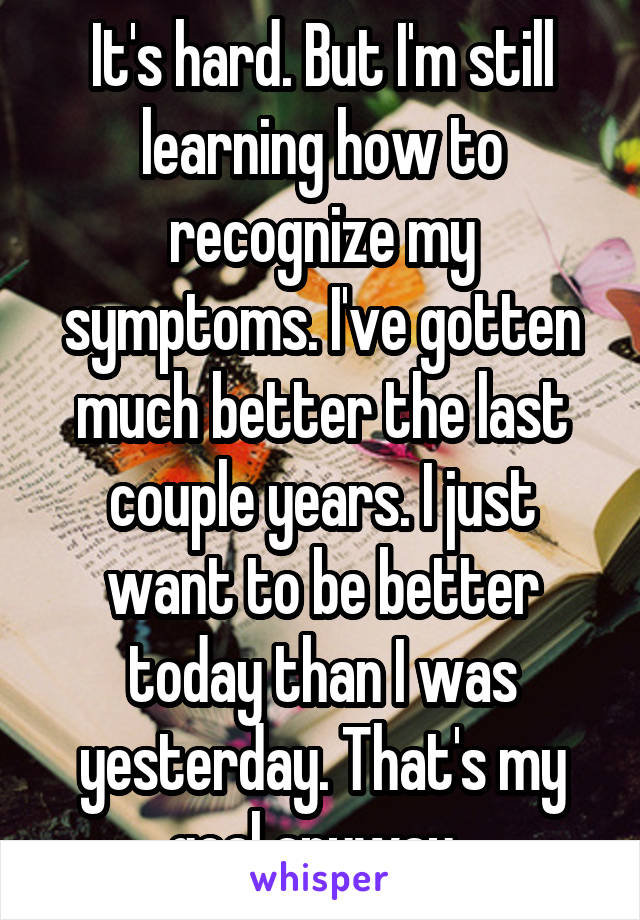 It's hard. But I'm still learning how to recognize my symptoms. I've gotten much better the last couple years. I just want to be better today than I was yesterday. That's my goal anyway. 