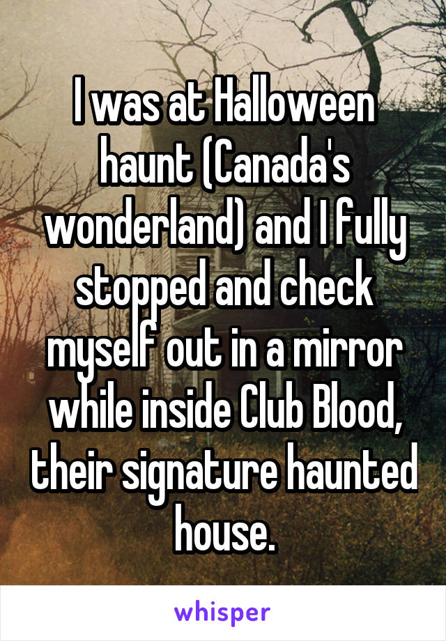 I was at Halloween haunt (Canada's wonderland) and I fully stopped and check myself out in a mirror while inside Club Blood, their signature haunted house.