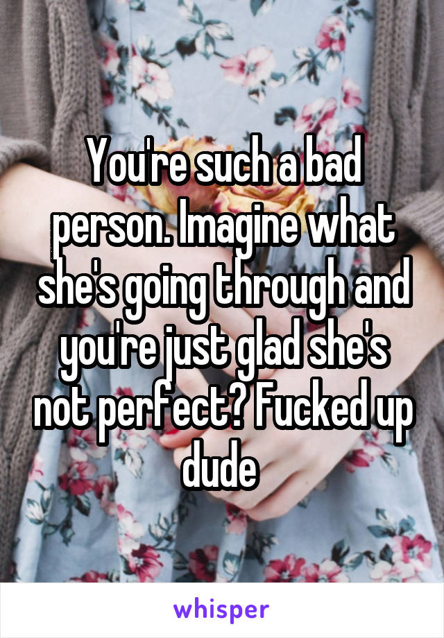 You're such a bad person. Imagine what she's going through and you're just glad she's not perfect? Fucked up dude 