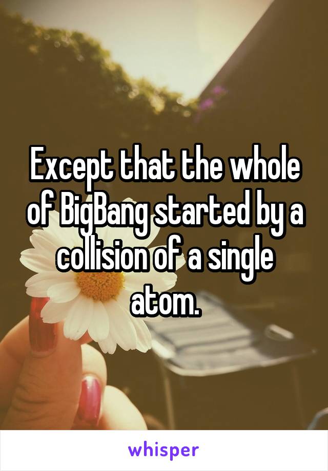 Except that the whole of BigBang started by a collision of a single atom.