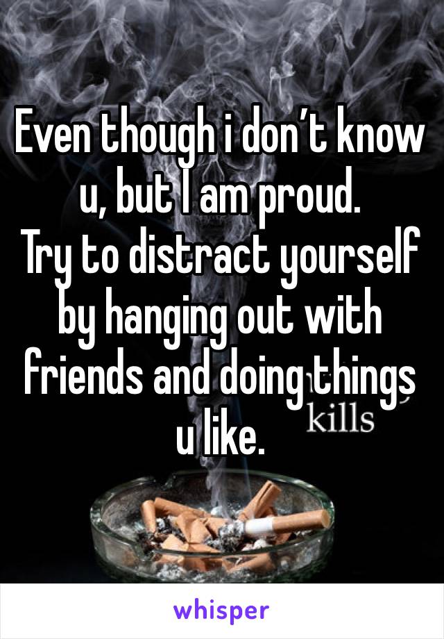 Even though i don’t know u, but I am proud.
Try to distract yourself by hanging out with friends and doing things u like.
