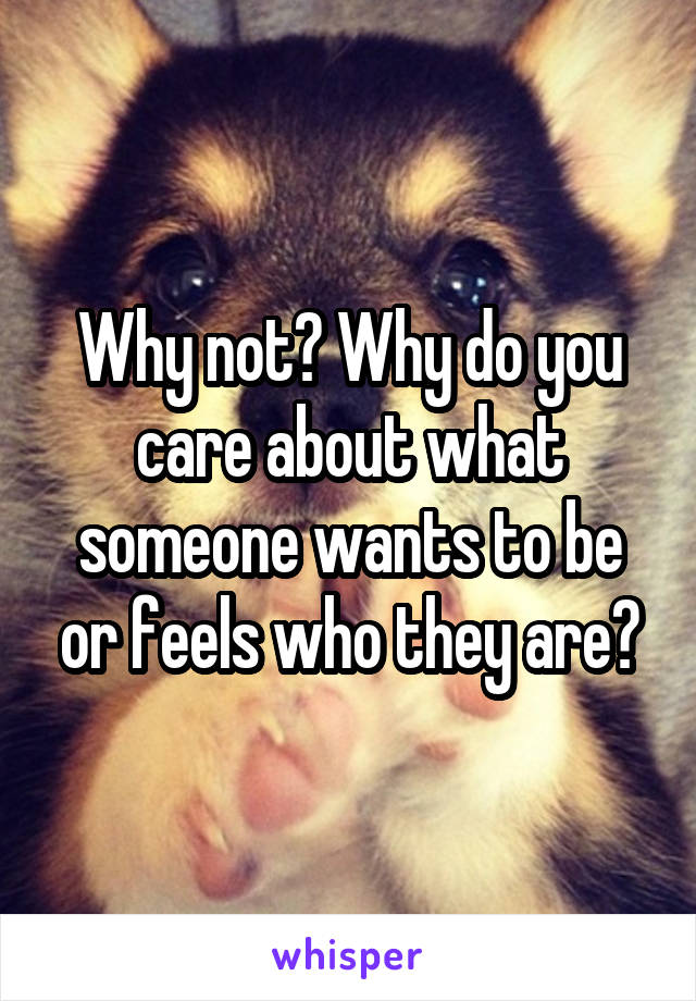 Why not? Why do you care about what someone wants to be or feels who they are?