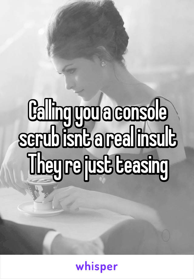 Calling you a console scrub isnt a real insult They re just teasing