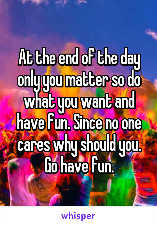 At the end of the day only you matter so do what you want and have fun. Since no one cares why should you. Go have fun.
