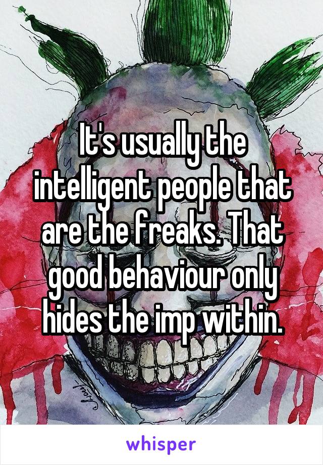 It's usually the intelligent people that are the freaks. That good behaviour only hides the imp within.