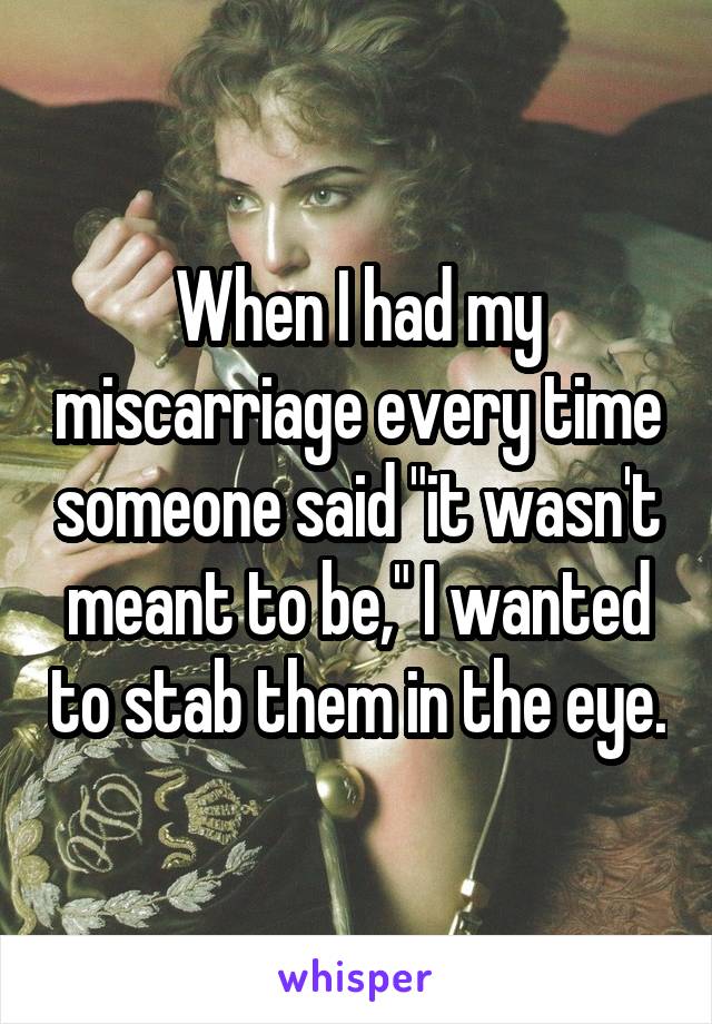 When I had my miscarriage every time someone said "it wasn't meant to be," I wanted to stab them in the eye.