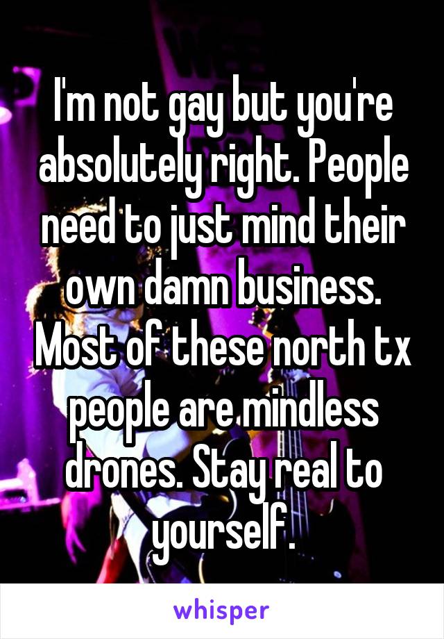 I'm not gay but you're absolutely right. People need to just mind their own damn business. Most of these north tx people are mindless drones. Stay real to yourself.
