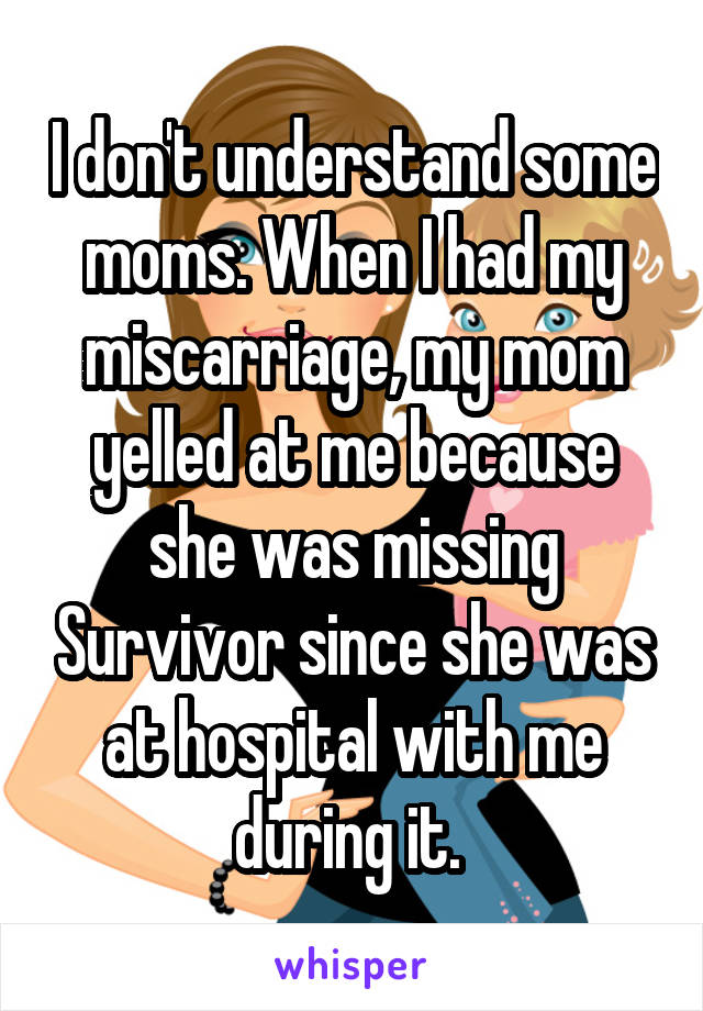 I don't understand some moms. When I had my miscarriage, my mom yelled at me because she was missing Survivor since she was at hospital with me during it. 