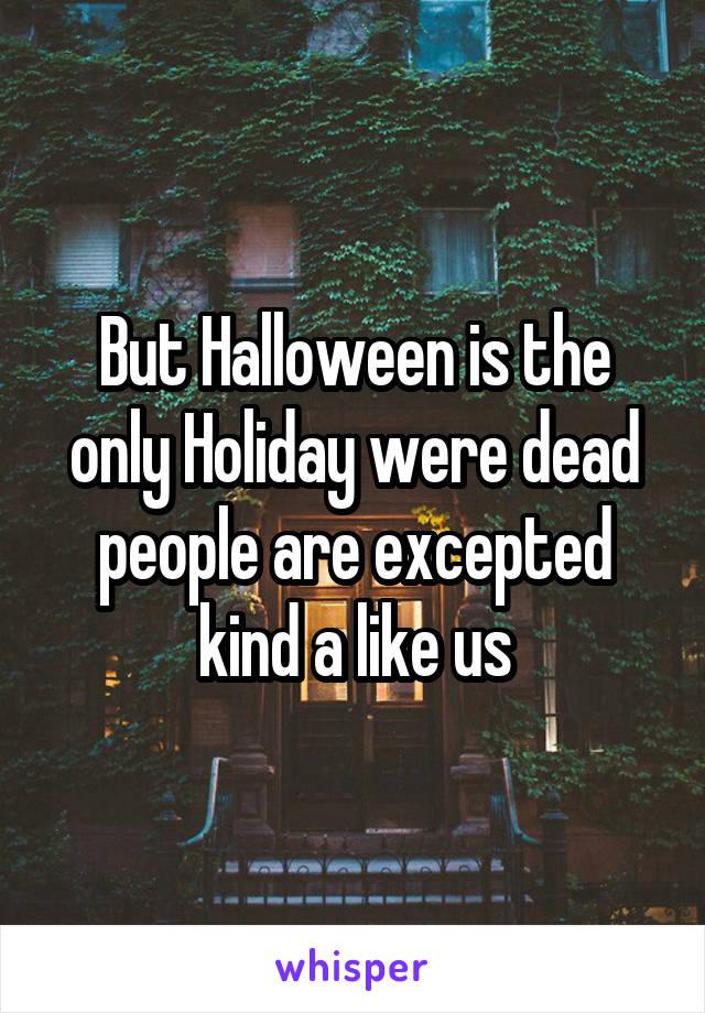 But Halloween is the only Holiday were dead people are excepted kind a like us