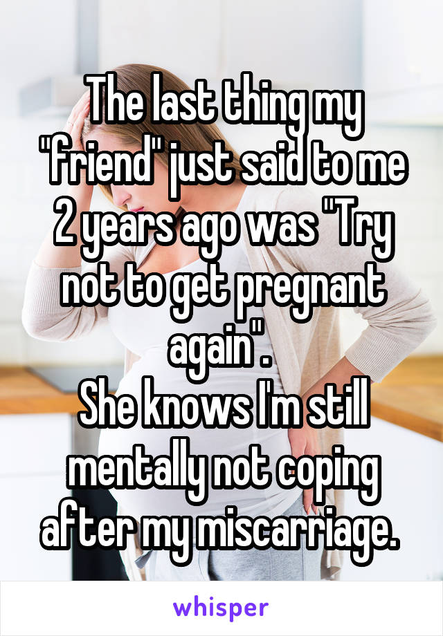 The last thing my "friend" just said to me 2 years ago was "Try not to get pregnant again". 
She knows I'm still mentally not coping after my miscarriage. 