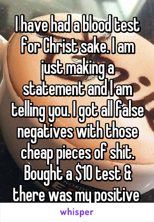 I have had a blood test for Christ sake. I am just making a statement and I am telling you. I got all false negatives with those cheap pieces of shit. Bought a $10 test & there was my positive 