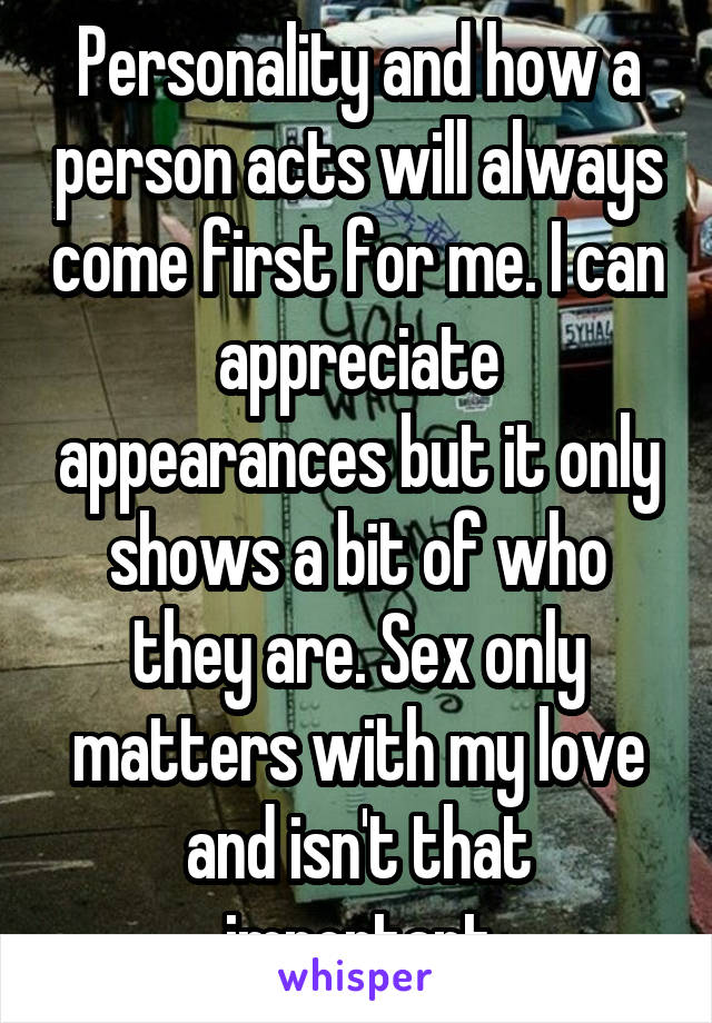 Personality and how a person acts will always come first for me. I can appreciate appearances but it only shows a bit of who they are. Sex only matters with my love and isn't that important