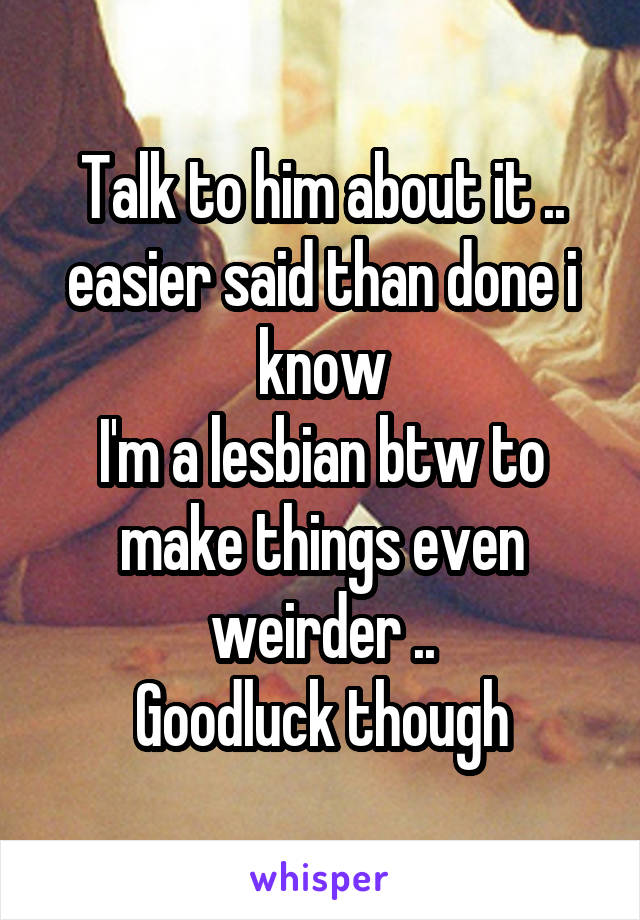 Talk to him about it .. easier said than done i know
I'm a lesbian btw to make things even weirder ..
Goodluck though