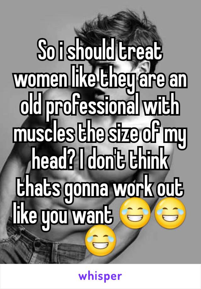 So i should treat women like they are an old professional with muscles the size of my head? I don't think thats gonna work out like you want 😂😂😂