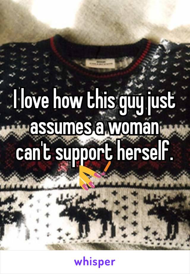 I love how this guy just assumes a woman can't support herself. 💅