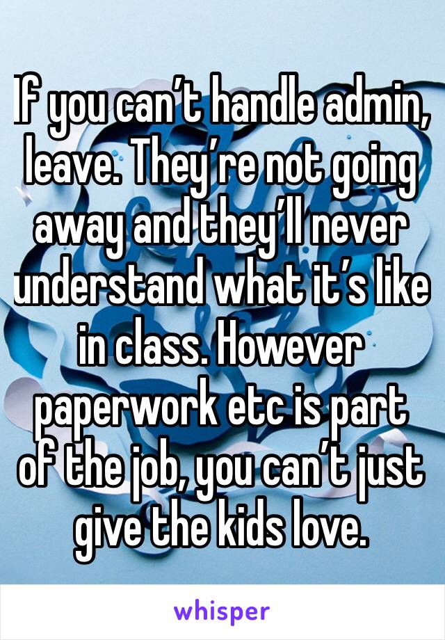 If you can’t handle admin, leave. They’re not going away and they’ll never understand what it’s like in class. However paperwork etc is part of the job, you can’t just give the kids love. 