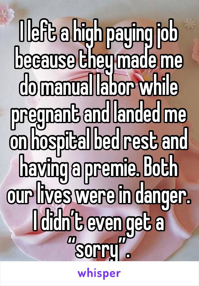 I left a high paying job because they made me do manual labor while pregnant and landed me on hospital bed rest and having a premie. Both our lives were in danger. I didn’t even get a “sorry”.